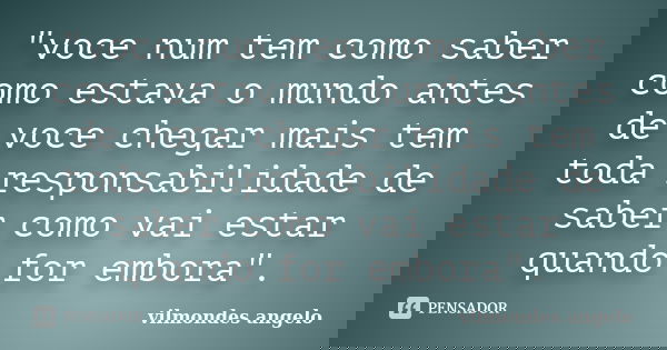 "voce num tem como saber como estava o mundo antes de voce chegar mais tem toda responsabilidade de saber como vai estar quando for embora".... Frase de vilmondes angelo.
