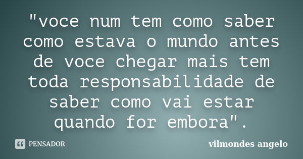 "voce num tem como saber como estava o mundo antes de voce chegar mais tem toda responsabilidade de saber como vai estar quando for embora".... Frase de vilmondes angelo.