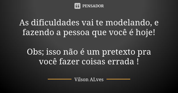 As dificuldades vai te modelando, e fazendo a pessoa que você é hoje! Obs; isso não é um pretexto pra você fazer coisas errada !... Frase de Vilson ALves.