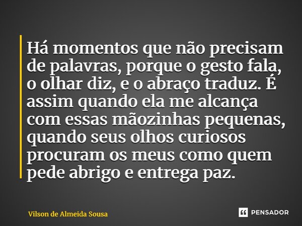 Há momentos que não precisam de palavras, porque o gesto fala, o olhar diz, e o abraço traduz. É assim quando ela me alcança com essas mãozinhas pequenas, quan... Frase de Vilson de Almeida Sousa.