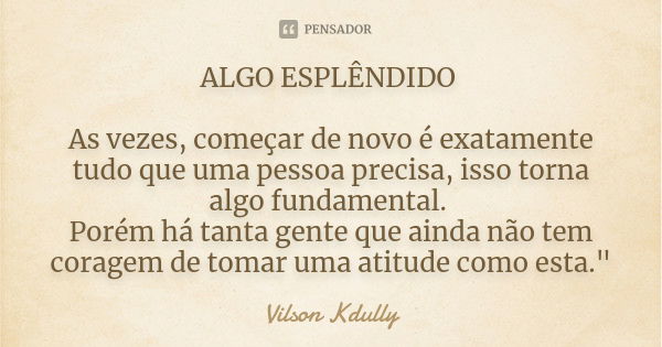 ALGO ESPLÊNDIDO As vezes, começar de novo é exatamente tudo que uma pessoa precisa, isso torna algo fundamental. Porém há tanta gente que ainda não tem coragem ... Frase de vilson kdully.