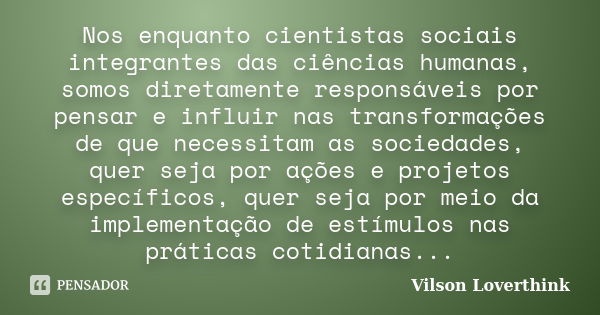 Nos enquanto cientistas sociais integrantes das ciências humanas, somos diretamente responsáveis por pensar e influir nas transformações de que necessitam as so... Frase de Vilson Loverthink.