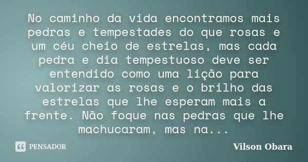 No caminho da vida encontramos mais pedras e tempestades do que rosas e um céu cheio de estrelas, mas cada pedra e dia tempestuoso deve ser entendido como uma l... Frase de Vilson Obara.