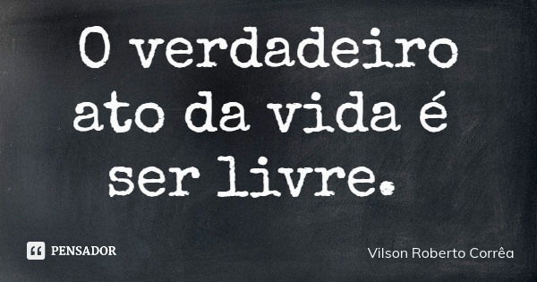 O verdadeiro ato da vida é ser livre.... Frase de Vilson Roberto Corrêa.