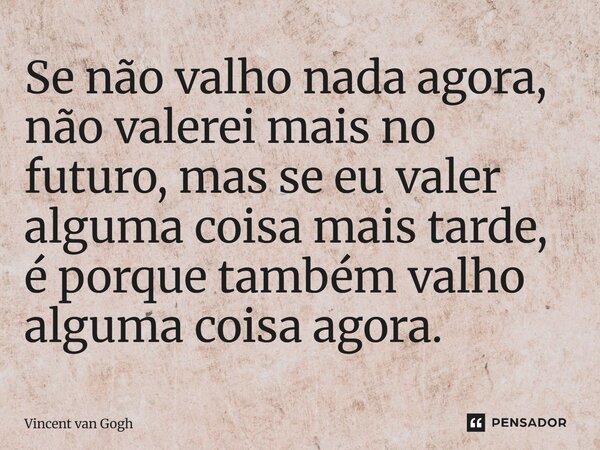 Se não valho nada agora, não valerei mais no futuro, mas se eu valer alguma coisa mais tarde, é porque também valho alguma coisa agora.... Frase de Vincent van Gogh.