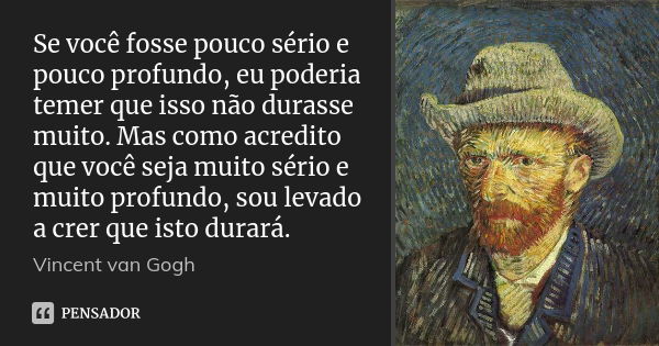 Se você fosse pouco sério e pouco profundo, eu poderia temer que isso não durasse muito. Mas como acredito que você seja muito sério e muito profundo, sou levad... Frase de Vincent van Gogh.