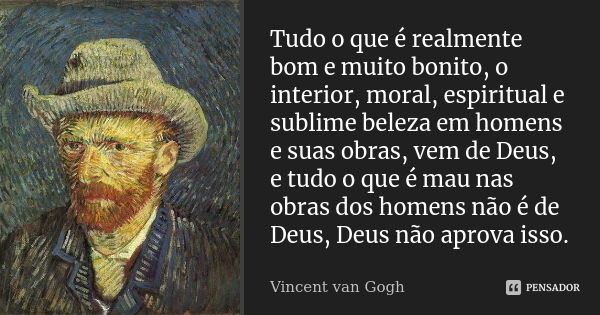 Tudo o que é realmente bom e muito bonito, o interior, moral, espiritual e sublime beleza em homens e suas obras, vem de Deus, e tudo o que é mau nas obras dos ... Frase de Vincent van Gogh.