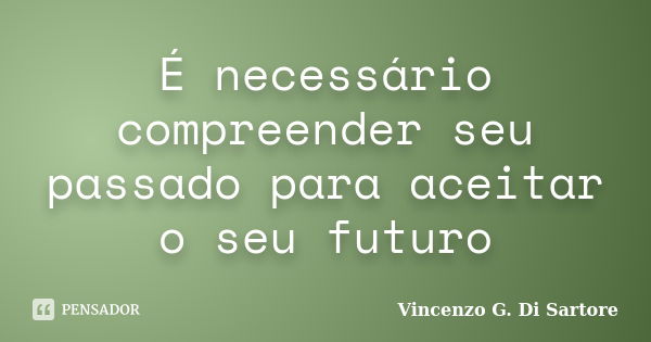 É necessário compreender seu passado para aceitar o seu futuro... Frase de Vincenzo G. Di Sartore.