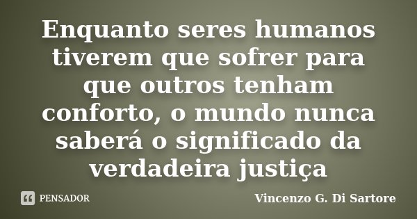 Enquanto seres humanos tiverem que sofrer para que outros tenham conforto, o mundo nunca saberá o significado da verdadeira justiça... Frase de Vincenzo G. Di Sartore.