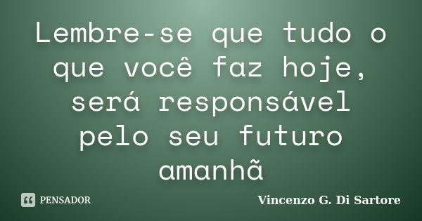 Lembre-se que tudo o que você faz hoje, será responsável pelo seu futuro amanhã... Frase de Vincenzo G. Di Sartore.