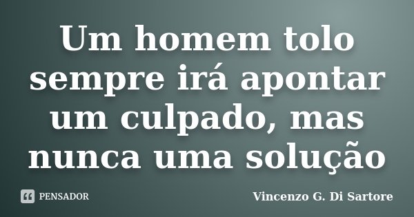 Um homem tolo sempre irá apontar um culpado, mas nunca uma solução... Frase de Vincenzo G. Di Sartore.