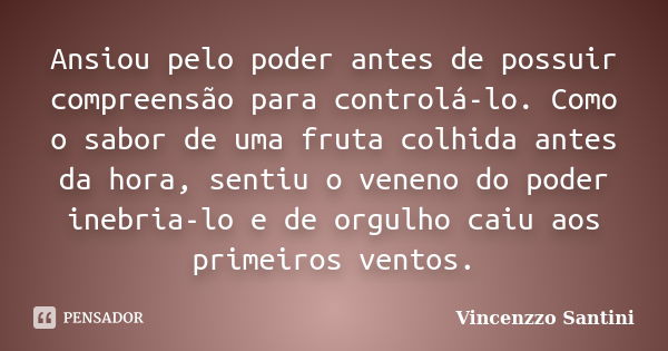 Ansiou pelo poder antes de possuir compreensão para controlá-lo. Como o sabor de uma fruta colhida antes da hora, sentiu o veneno do poder inebria-lo e de orgul... Frase de Vincenzzo Santini.