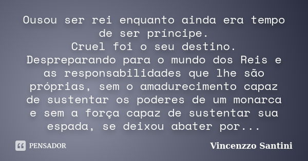 Ousou ser rei enquanto ainda era tempo de ser príncipe. Cruel foi o seu destino. Despreparando para o mundo dos Reis e as responsabilidades que lhe são próprias... Frase de Vincenzzo Santini.