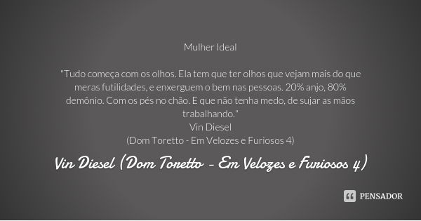 Mulher Ideal "Tudo começa com os olhos. Ela tem que ter olhos que vejam mais do que meras futilidades, e enxerguem o bem nas pessoas. 20% anjo, 80% demônio... Frase de Vin Diesel (Dom Toretto - Em Velozes e Furiosos 4).