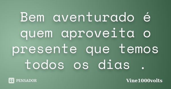 Bem aventurado é quem aproveita o presente que temos todos os dias .... Frase de Vine1000volts.