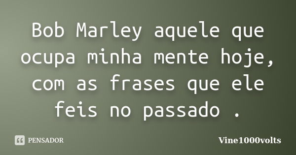 Bob Marley aquele que ocupa minha mente hoje, com as frases que ele feis no passado .... Frase de Vine1000volts.