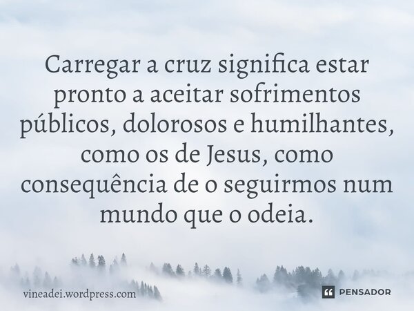 ⁠Carregar a cruz significa estar pronto a aceitar sofrimentos públicos, dolorosos e humilhantes, como os de Jesus, como consequência de o seguirmos num mundo qu... Frase de vineadei.wordpress.com.