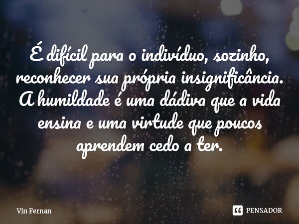 ⁠É difícil para o indivíduo, sozinho, reconhecer sua própria insignificância. A humildade é uma dádiva que a vida ensina e uma virtude que poucos aprendem cedo ... Frase de Vin Fernan.