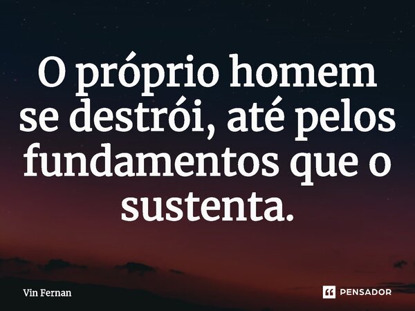 ⁠O próprio homem se destrói, até pelos fundamentos que o sustenta.... Frase de Vin Fernan.