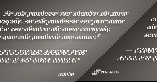 Se ela pudesse ver dentro do meu coração, se ela pudesse ver por uma única vez dentro do meu coração, será que ela poderia me amar? — COMO FUI FICAR ASSIM POR A... Frase de Vini M..