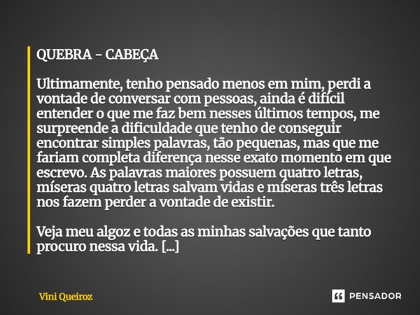 QUEBRA - CABEÇA Ultimamente, tenho pensado menos em mim, perdi a vontade de conversar com pessoas, ainda é difícil entender o que me faz bem nesses últimos tem... Frase de Vini Queiroz.