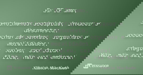 Eu TE amo, sentimento estúpido, invasor e desonesto; assassino de sonhos, orgulhos e moralidades; chega, valeu, cai fora! Não, não sai, fica, não vai embora!... Frase de Vinicio Machado.