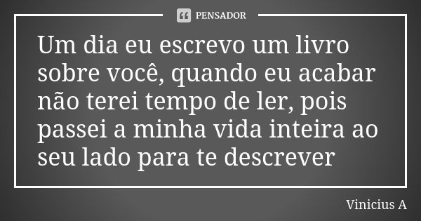 Um dia eu escrevo um livro sobre você, quando eu acabar não terei tempo de ler, pois passei a minha vida inteira ao seu lado para te descrever... Frase de Vinícius A..