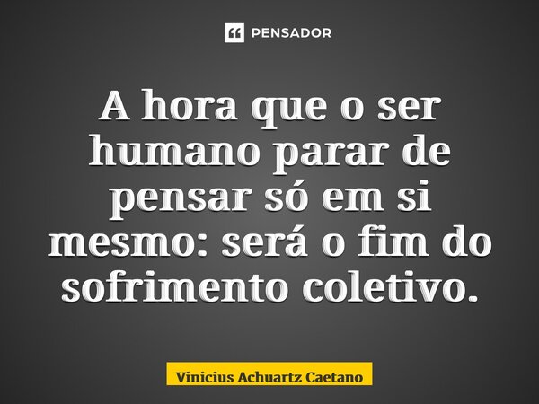 ⁠A hora que o ser humano parar de pensar só em si mesmo: será o fim do sofrimento coletivo.... Frase de Vinicius Achuartz Caetano.