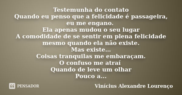 Testemunha do contato Quando eu penso que a felicidade é passageira, eu me engano. Ela apenas mudou o seu lugar A comodidade de se sentir em plena felicidade me... Frase de Vinícius Alexandre Lourenço.