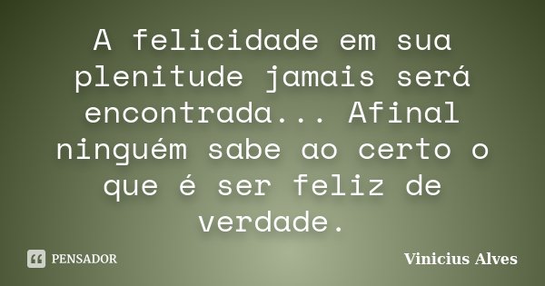 A felicidade em sua plenitude jamais será encontrada... Afinal ninguém sabe ao certo o que é ser feliz de verdade.... Frase de Vinicius Alves.