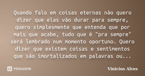 Quando falo em coisas eternas não quero dizer que elas vão durar para sempre, quero simplesmente que entenda que por mais que acabe, tudo que é "pra sempre... Frase de Vinicius Alves.