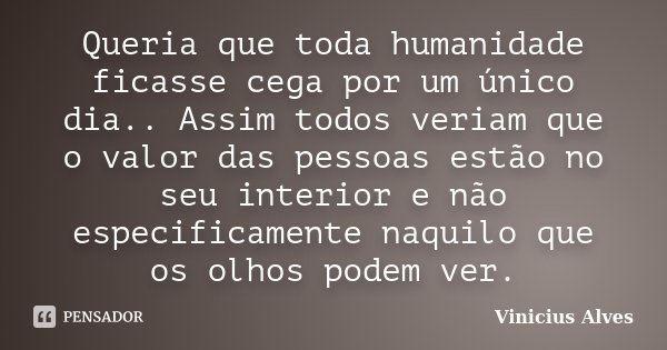 Queria que toda humanidade ficasse cega por um único dia.. Assim todos veriam que o valor das pessoas estão no seu interior e não especificamente naquilo que os... Frase de Vinicius Alves.