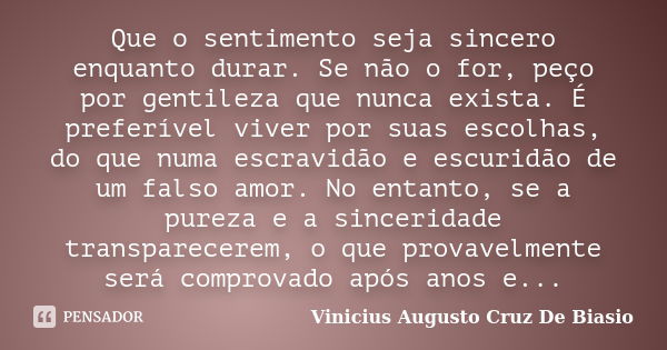 Que o sentimento seja sincero enquanto durar. Se não o for, peço por gentileza que nunca exista. É preferível viver por suas escolhas, do que numa escravidão e ... Frase de Vinicius Augusto Cruz De Biasio.