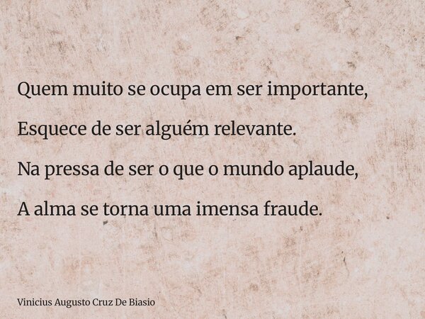 Quem muito se ocupa em ser importante, Esquece de ser alguém relevante. Na pressa de ser o que o mundo aplaude, A alma se torna uma imensa fraude.... Frase de Vinicius Augusto Cruz De Biasio.