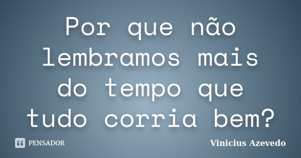 Por que não lembramos mais do tempo que tudo corria bem?... Frase de Vinicius Azevedo.