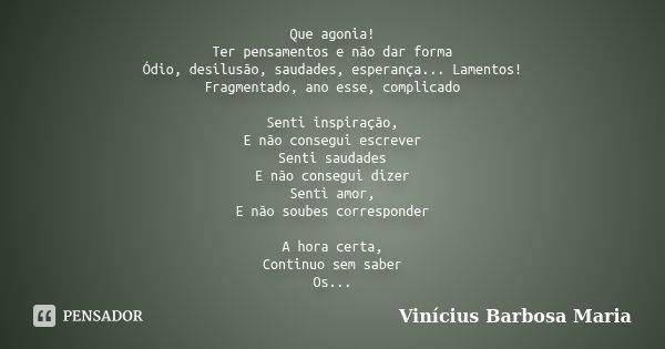 Que agonia!
Ter pensamentos e não dar forma
Ódio, desilusão, saudades, esperança... Lamentos!
Fragmentado, ano esse, complicado Senti inspiração,
E não consegui... Frase de Vinícius Barbosa Maria.