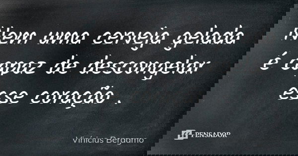 Nem uma cerveja gelada é capaz de descongelar esse coração .... Frase de Vinícius Bergamo.