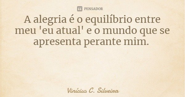 A alegria é o equilíbrio entre meu 'eu atual' e o mundo que se apresenta perante mim.... Frase de Vinícius C. Silveira.