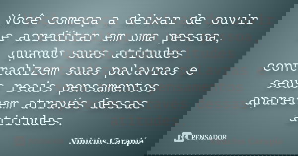 Você começa a deixar de ouvir e acreditar em uma pessoa, quando suas atitudes contradizem suas palavras e seus reais pensamentos aparecem através dessas atitude... Frase de Vinicius Carapiá.
