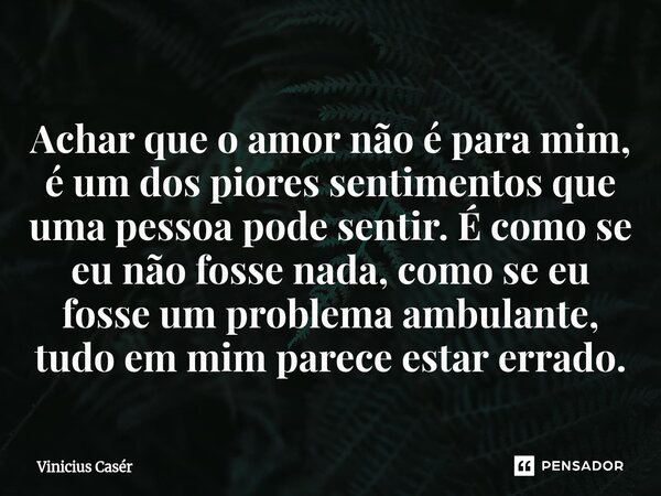 ⁠Achar que o amor não é para mim, é um dos piores sentimentos que uma pessoa pode sentir. É como se eu não fosse nada, como se eu fosse um problema ambulante, t... Frase de Vinicius Casér.