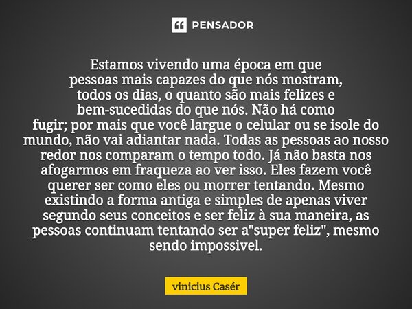 Estamos vivendo uma época em que pessoas mais capazes do que nós mostram, todos os dias, o quanto são mais felizes e bem-sucedidas do que nós. Não há como fugi... Frase de Vinicius Casér.
