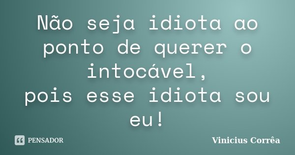 Não seja idiota ao ponto de querer o intocável, pois esse idiota sou eu!... Frase de Vinicius Corrêa.