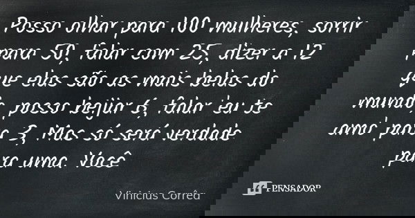 Posso olhar para 100 mulheres, sorrir para 50, falar com 25, dizer a 12 que elas são as mais belas do mundo, posso beijar 6, falar 'eu te amo' para 3, Mas só se... Frase de Vinicius Corrêa.