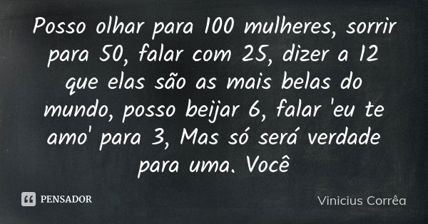 Posso olhar para 100 mulheres, sorrir para 50, falar com 25, dizer a 12 que elas são as mais belas do mundo, posso beijar 6, falar 'eu te amo' para 3, Mas só se... Frase de Vinicius Corrêa.