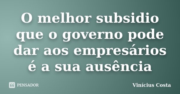 O melhor subsidio que o governo pode dar aos empresários é a sua ausência... Frase de Vinicius Costa.
