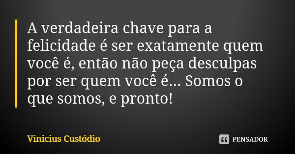 A verdadeira chave para a felicidade é ser exatamente quem você é, então não peça desculpas por ser quem você é... Somos o que somos, e pronto!... Frase de Vinicius Custódio.