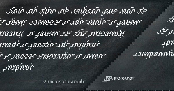 Saia do tipo de relação que não te faz bem, comece a dar valor a quem te procura, a quem se faz presente, aprenda a gostar da própria companhia e passe exercita... Frase de Vinicius Custódio.