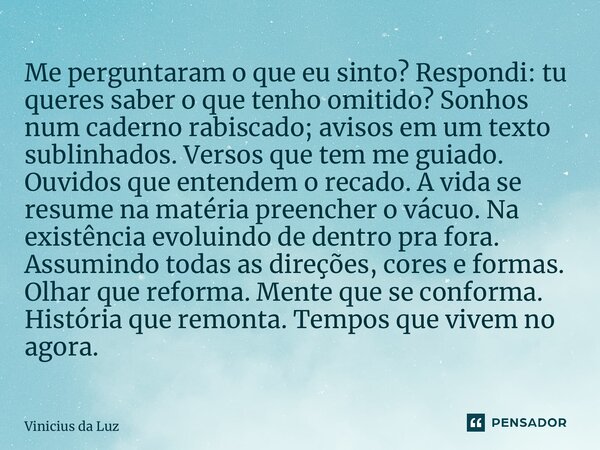 ⁠Me perguntaram o que eu sinto? Respondi: tu queres saber o que tenho omitido? Sonhos num caderno rabiscado; avisos em um texto sublinhados. Versos que tem me g... Frase de Vinicius da Luz.