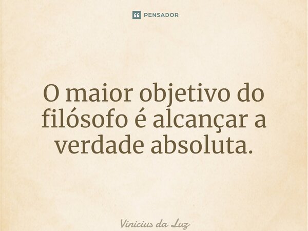 O maior objetivo do filósofo é alcançar a verdade absoluta.... Frase de Vinicius da Luz.