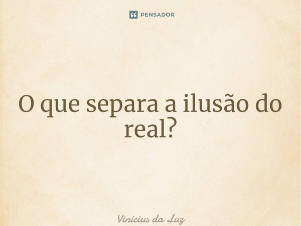 O que separa a ilusão do real?... Frase de Vinicius da Luz.